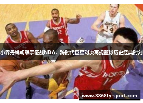 小乔丹姚明联手征战NBA，跨时代巨星对决再现篮球历史经典时刻